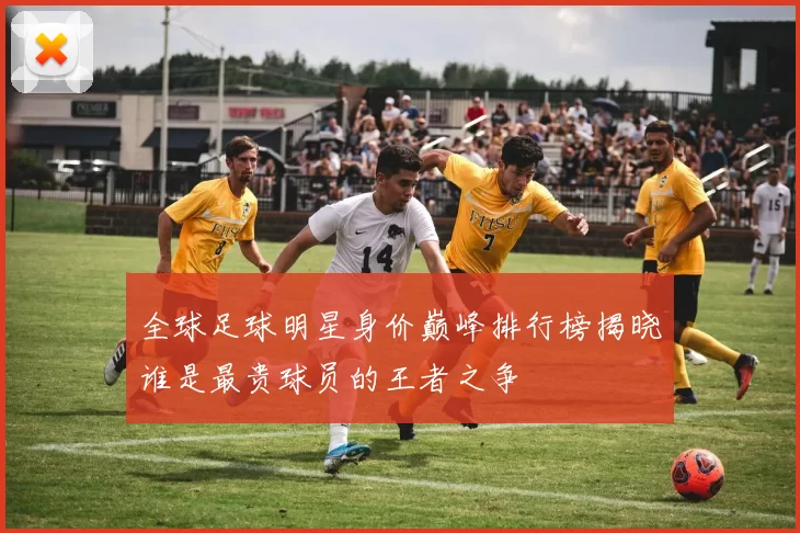 全球足球明星身价巅峰排行榜揭晓谁是最贵球员的王者之争