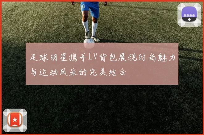 足球明星携手LV背包展现时尚魅力与运动风采的完美结合
