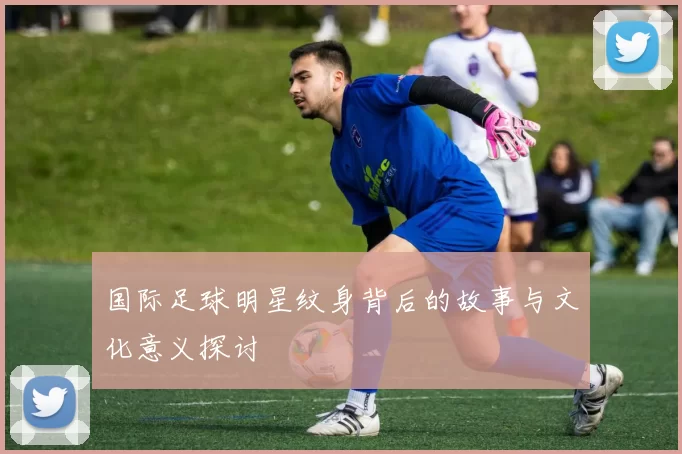 国际足球明星纹身背后的故事与文化意义探讨