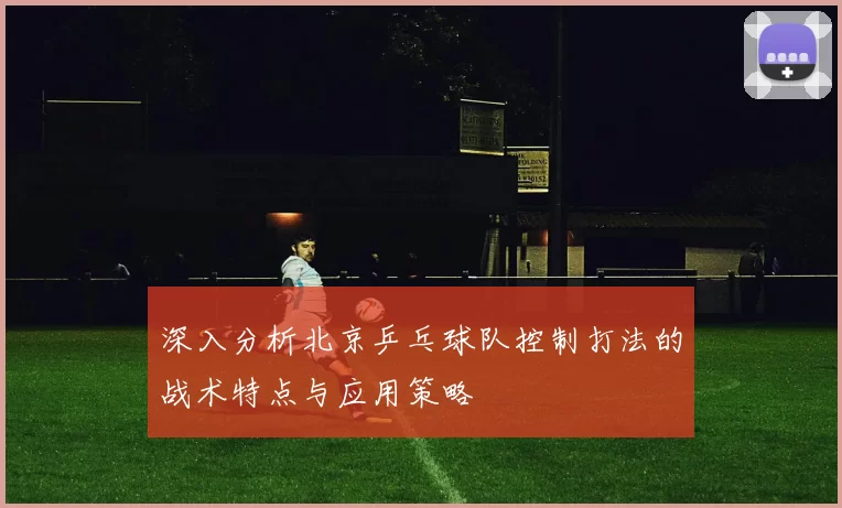 深入分析北京乒乓球队控制打法的战术特点与应用策略