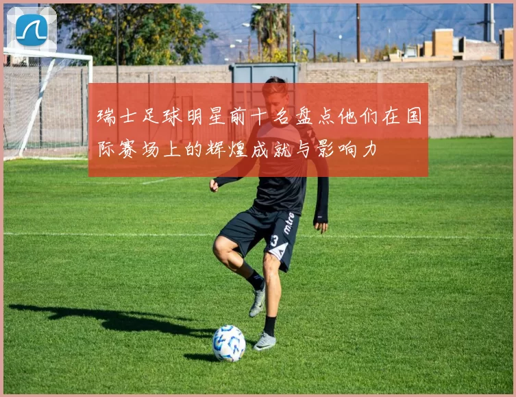 瑞士足球明星前十名盘点他们在国际赛场上的辉煌成就与影响力
